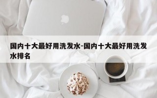 国内十大最好用洗发水-国内十大最好用洗发水排名