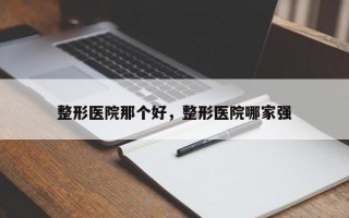 整形医院那个好，整形医院哪家强