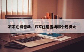 石家庄滑雪场，石家庄滑雪场哪个规模大