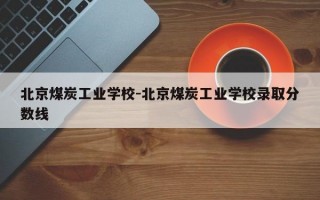 北京煤炭工业学校-北京煤炭工业学校录取分数线
