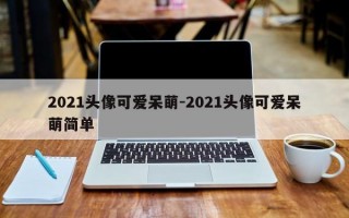2021头像可爱呆萌-2021头像可爱呆萌简单