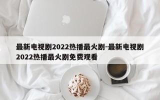 最新电视剧2022热播最火剧-最新电视剧2022热播最火剧免费观看