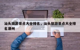 汕头旅游景点大全排名，汕头旅游景点大全排名潮州