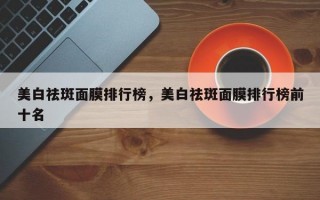 美白祛斑面膜排行榜，美白祛斑面膜排行榜前十名