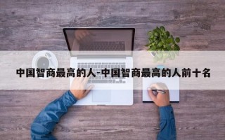 中国智商最高的人-中国智商最高的人前十名