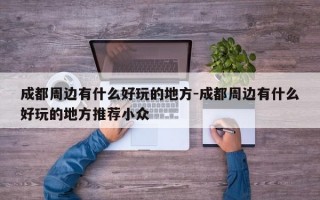 成都周边有什么好玩的地方-成都周边有什么好玩的地方推荐小众