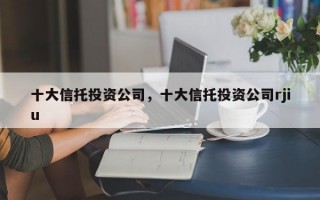 十大信托投资公司，十大信托投资公司rjiu