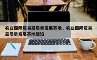 农业国际贸易高质量发展基地，农业国际贸易高质量发展基地建设