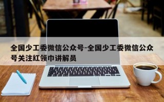 全国少工委微信公众号-全国少工委微信公众号关注红领巾讲解员