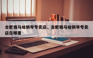 合肥雅马哈钢琴专卖店，合肥雅马哈钢琴专卖店在哪里