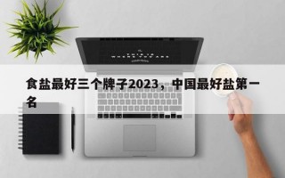 食盐最好三个牌子2023，中国最好盐第一名