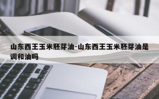 山东西王玉米胚芽油-山东西王玉米胚芽油是调和油吗