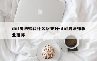 dnf男法师转什么职业好-dnf男法师职业推荐