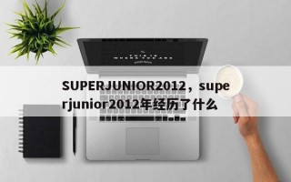 SUPERJUNIOR2012，superjunior2012年经历了什么