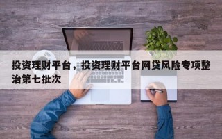 投资理财平台，投资理财平台网贷风险专项整治第七批次