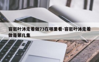 容岩叶沐走着做73在哪里看-容岩叶沐走着做是第几集