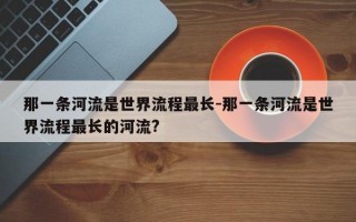 那一条河流是世界流程最长-那一条河流是世界流程最长的河流?