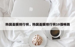 韩国面膜排行榜，韩国面膜排行榜10强畅销