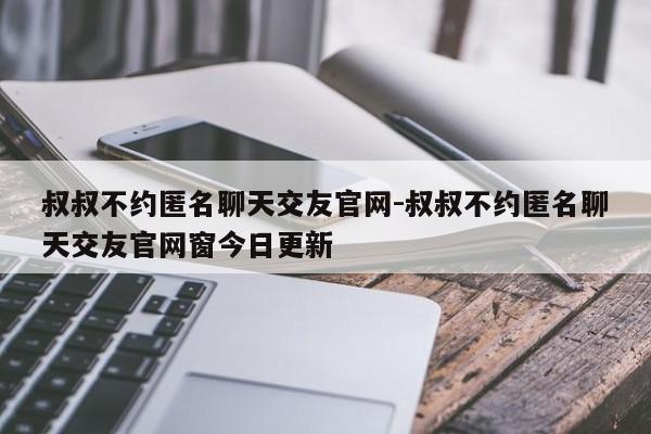 叔叔不约匿名聊天交友官网-叔叔不约匿名聊天交友官网窗今日更新-第1张图片