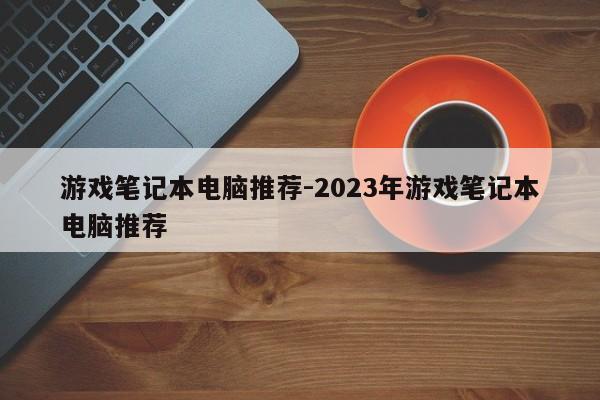 游戏笔记本电脑推荐-2023年游戏笔记本电脑推荐-第1张图片