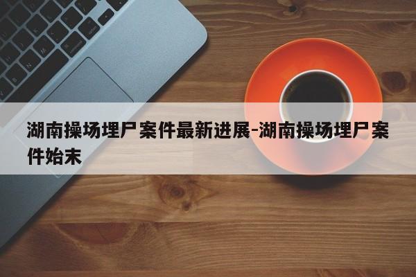 湖南操场埋尸案件最新进展-湖南操场埋尸案件始末-第1张图片