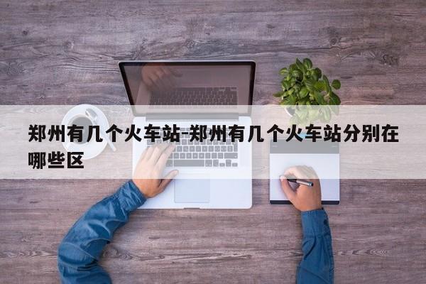 郑州有几个火车站-郑州有几个火车站分别在哪些区-第1张图片