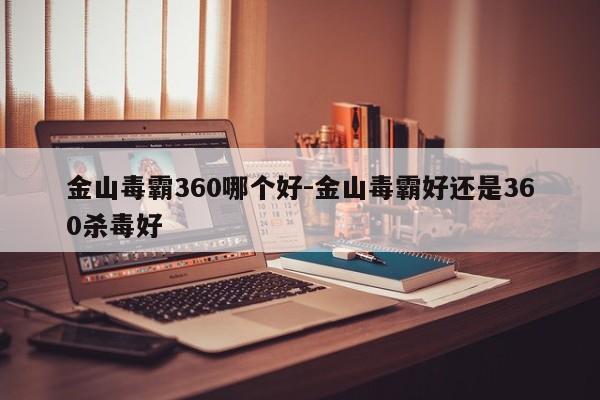 金山毒霸360哪个好-金山毒霸好还是360杀毒好-第1张图片