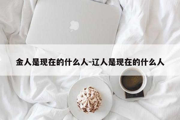 金人是现在的什么人-辽人是现在的什么人-第1张图片