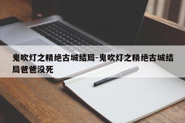 鬼吹灯之精绝古城结局-鬼吹灯之精绝古城结局爸爸没死-第1张图片