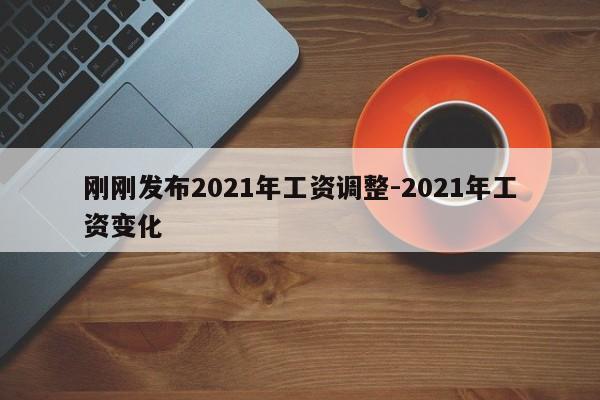刚刚发布2021年工资调整-2021年工资变化-第1张图片