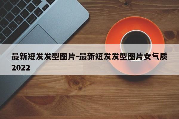 最新短发发型图片-最新短发发型图片女气质2022-第1张图片