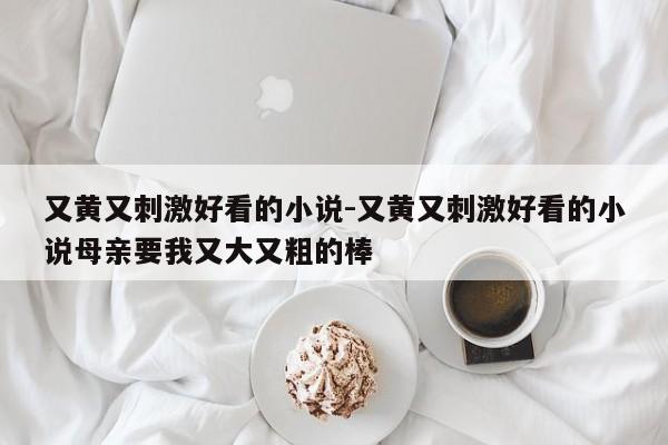 又黄又刺激好看的小说-又黄又刺激好看的小说母亲要我又大又粗的棒-第1张图片
