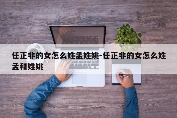 任正非的女怎么姓孟姓姚-任正非的女怎么姓孟和姓姚-第1张图片