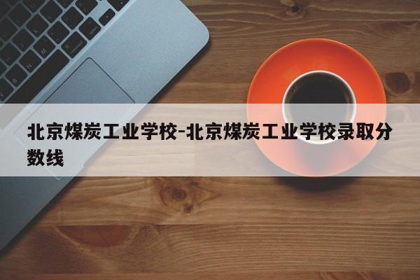 北京煤炭工业学校-北京煤炭工业学校录取分数线-第1张图片
