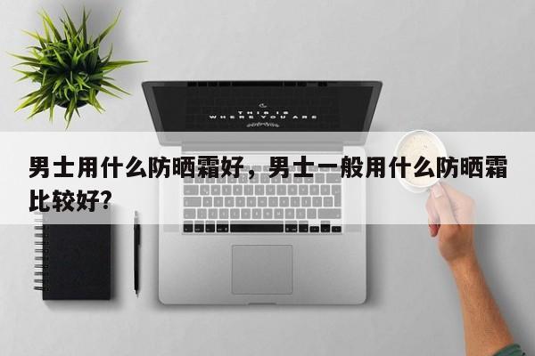 男士用什么防晒霜好，男士一般用什么防晒霜比较好?-第1张图片