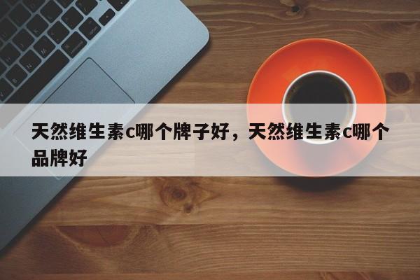 天然维生素c哪个牌子好，天然维生素c哪个品牌好-第1张图片