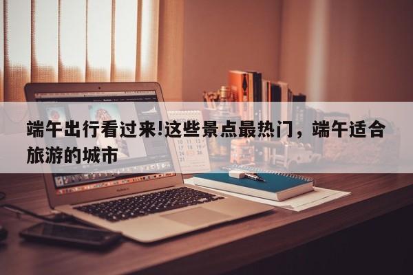 端午出行看过来!这些景点最热门，端午适合旅游的城市-第1张图片