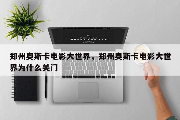 郑州奥斯卡电影大世界，郑州奥斯卡电影大世界为什么关门-第1张图片
