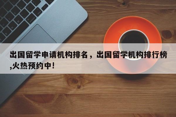 出国留学申请机构排名，出国留学机构排行榜,火热预约中!-第1张图片