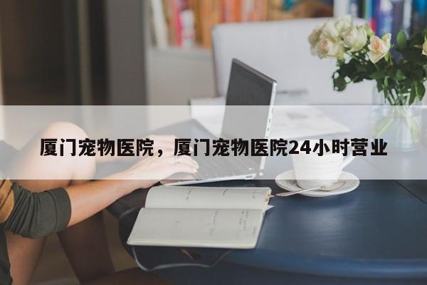 厦门宠物医院，厦门宠物医院24小时营业-第1张图片