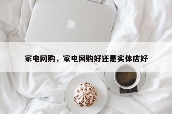 家电网购，家电网购好还是实体店好-第1张图片
