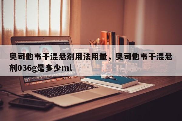 奥司他韦干混悬剂用法用量，奥司他韦干混悬剂036g是多少ml-第1张图片