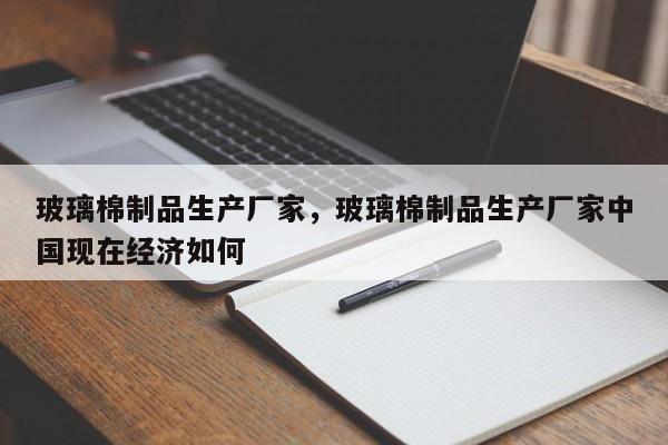 玻璃棉制品生产厂家，玻璃棉制品生产厂家中国现在经济如何-第1张图片