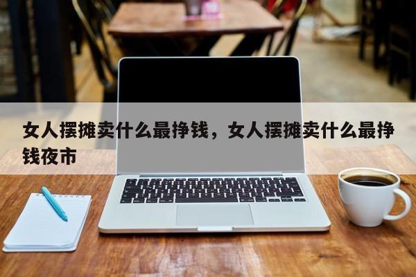 女人摆摊卖什么最挣钱，女人摆摊卖什么最挣钱夜市-第1张图片