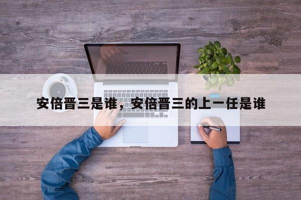 安倍晋三是谁，安倍晋三的上一任是谁-第1张图片