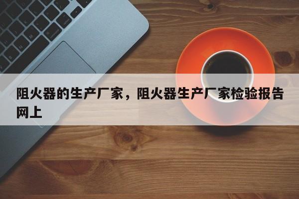 阻火器的生产厂家，阻火器生产厂家检验报告网上-第1张图片