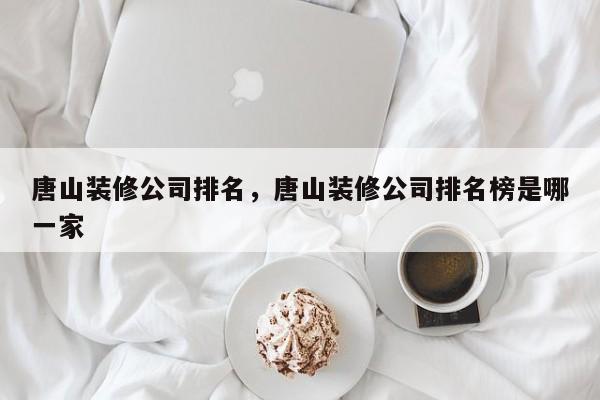 唐山装修公司排名，唐山装修公司排名榜是哪一家-第1张图片