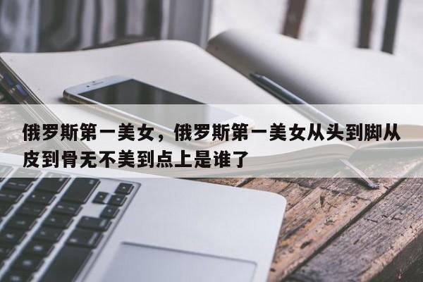 俄罗斯第一美女，俄罗斯第一美女从头到脚从皮到骨无不美到点上是谁了-第1张图片