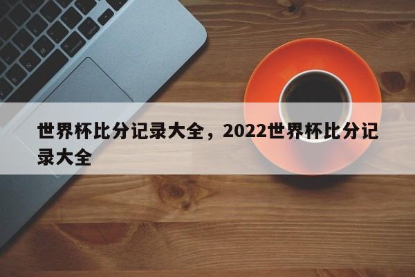 世界杯比分记录大全，2022世界杯比分记录大全-第1张图片