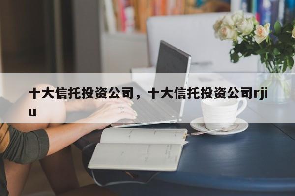 十大信托投资公司，十大信托投资公司rjiu-第1张图片